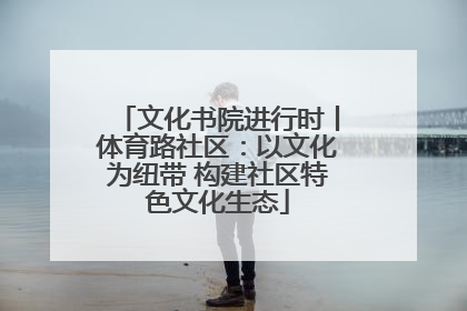 文化书院进行时丨体育路社区：以文化为纽带 构建社区特色文化生态