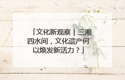 文化新观察｜三湘四水间，文化遗产何以焕发新活力？
