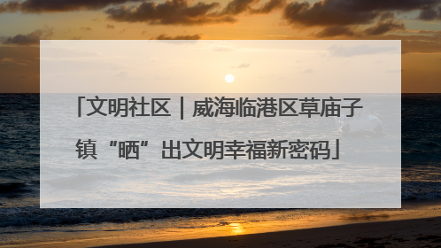 文明社区｜威海临港区草庙子镇“晒”出文明幸福新密码