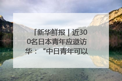 新华鲜报｜近300名日本青年应邀访华：“中日青年可以创造更好的未来”
