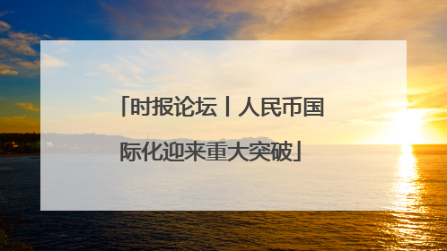 时报论坛丨人民币国际化迎来重大突破