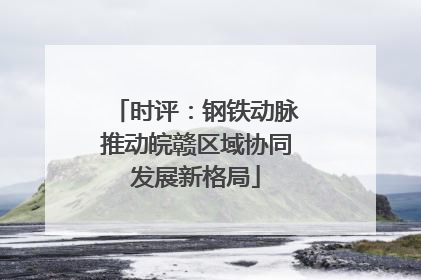 时评：钢铁动脉推动皖赣区域协同发展新格局