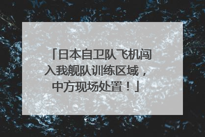 日本自卫队飞机闯入我舰队训练区域，中方现场处置！