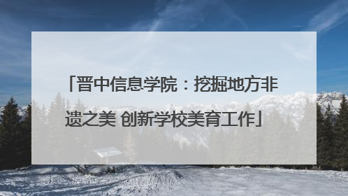 晋中信息学院：挖掘地方非遗之美 创新学校美育工作