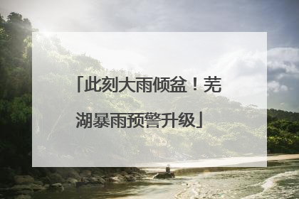 此刻大雨倾盆！芜湖暴雨预警升级