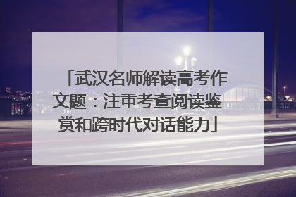 武汉名师解读高考作文题：注重考查阅读鉴赏和跨时代对话能力