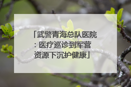 武警青海总队医院：医疗巡诊到军营  资源下沉护健康