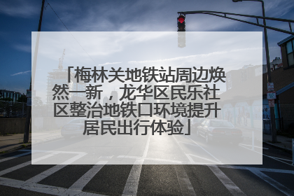 梅林关地铁站周边焕然一新，龙华区民乐社区整治地铁口环境提升居民出行体验