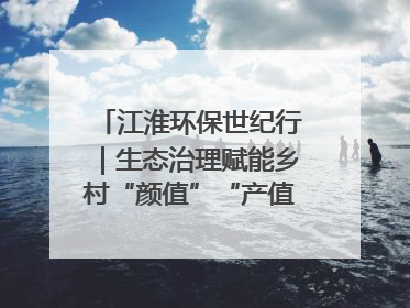 江淮环保世纪行｜生态治理赋能乡村“颜值”“产值”双提升