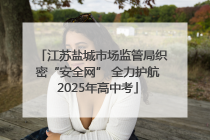 江苏盐城市场监管局织密“安全网” 全力护航2025年高中考