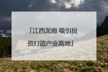 江西龙南 吸引投资打造产业高地