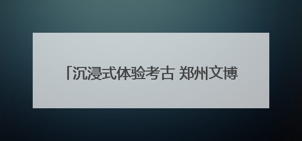 沉浸式体验考古 郑州文博解锁端午最“in”焕新术