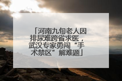 河南九旬老人因排尿难跨省求医，武汉专家勇闯“手术禁区”解难题