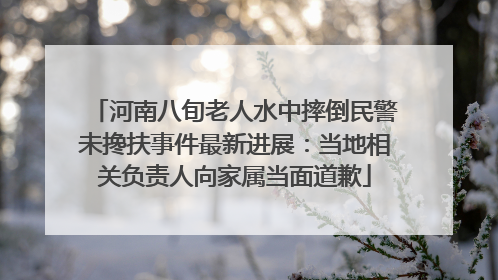 河南八旬老人水中摔倒民警未搀扶事件最新进展：当地相关负责人向家属当面道歉