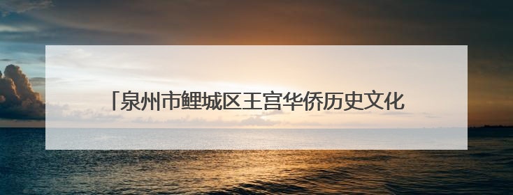 泉州市鲤城区王宫华侨历史文化街区：侨村焕新颜古风添新韵