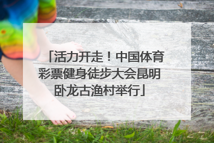 活力开走！中国体育彩票健身徒步大会昆明卧龙古渔村举行