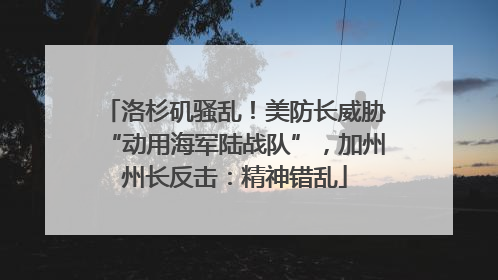 洛杉矶骚乱！美防长威胁“动用海军陆战队”，加州州长反击：精神错乱