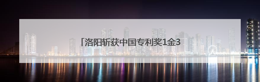 洛阳斩获中国专利奖1金3优 知识产权强市再进阶
