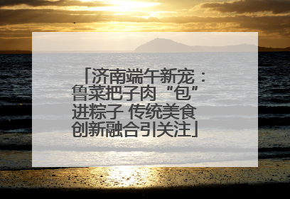 济南端午新宠：鲁菜把子肉“包”进粽子 传统美食创新融合引关注