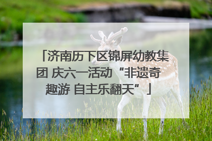 济南历下区锦屏幼教集团 庆六一活动“非遗奇趣游 自主乐翻天”