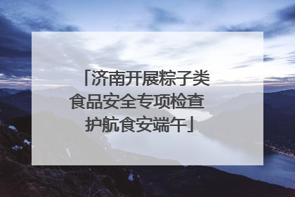 济南开展粽子类食品安全专项检查 护航食安端午