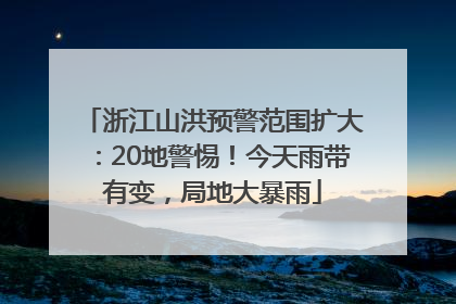 浙江山洪预警范围扩大：20地警惕！今天雨带有变，局地大暴雨