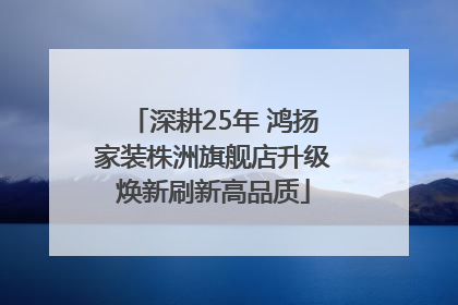 深耕25年 鸿扬家装株洲旗舰店升级焕新刷新高品质