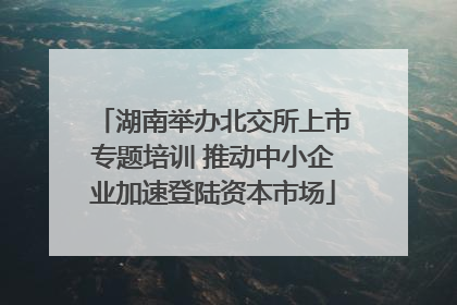 湖南举办北交所上市专题培训 推动中小企业加速登陆资本市场