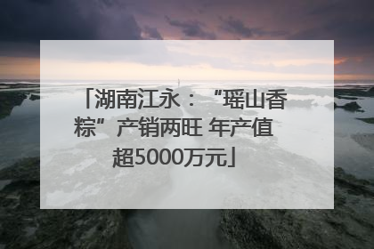 湖南江永：“瑶山香粽”产销两旺 年产值超5000万元