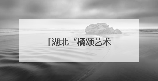 湖北“橘颂艺术季”在夷陵启幕 注入“艺术+农业+旅游”新动能