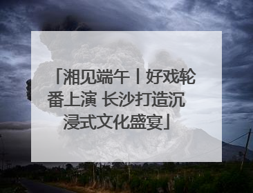 湘见端午丨好戏轮番上演 长沙打造沉浸式文化盛宴