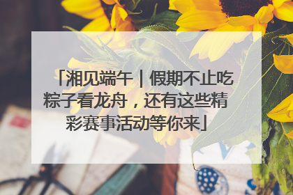 湘见端午｜假期不止吃粽子看龙舟，还有这些精彩赛事活动等你来