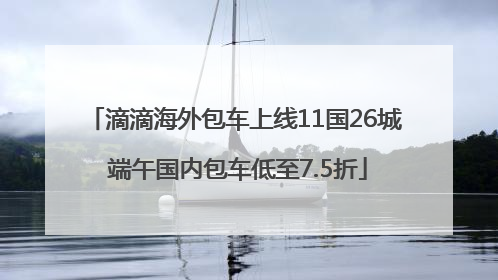 滴滴海外包车上线11国26城 端午国内包车低至7.5折