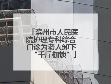 滨州市人民医院护理专科综合门诊为老人卸下“千斤枷锁”