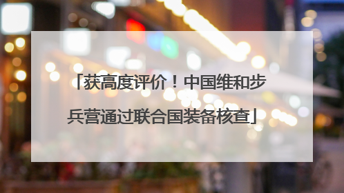 获高度评价！中国维和步兵营通过联合国装备核查