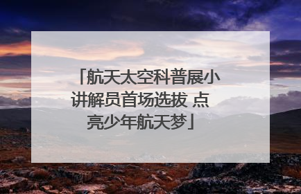 航天太空科普展小讲解员首场选拔 点亮少年航天梦