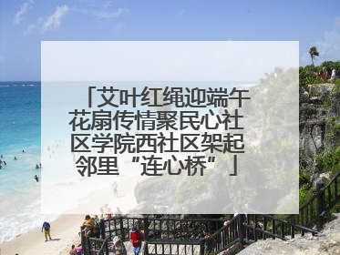 艾叶红绳迎端午花扇传情聚民心社区学院西社区架起邻里“连心桥”