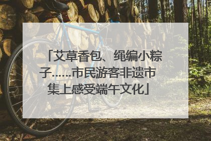 艾草香包、绳编小粽子……市民游客非遗市集上感受端午文化