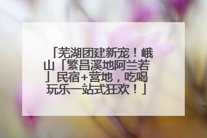 芜湖团建新宠！峨山「繁昌溪地阿兰若」民宿+营地，吃喝玩乐一站式狂欢！