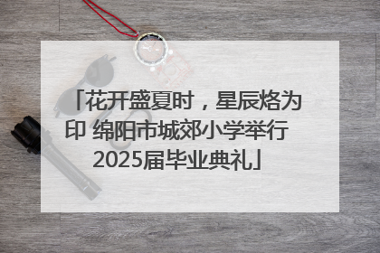 花开盛夏时，星辰烙为印 绵阳市城郊小学举行2025届毕业典礼