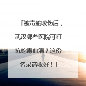 被毒蛇咬伤后，武汉哪些医院可打抗蛇毒血清？这份名录请收好！