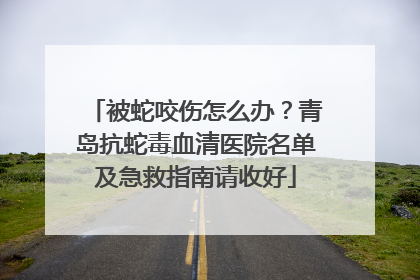 被蛇咬伤怎么办？青岛抗蛇毒血清医院名单及急救指南请收好