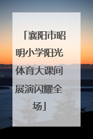 襄阳市昭明小学阳光体育大课间展演闪耀全场