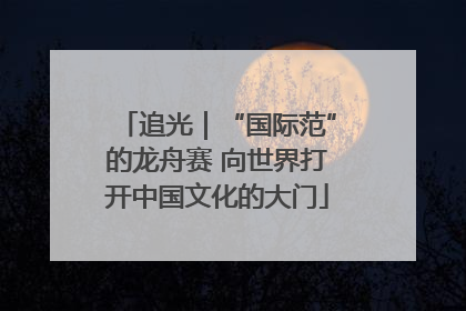 追光｜“国际范”的龙舟赛 向世界打开中国文化的大门