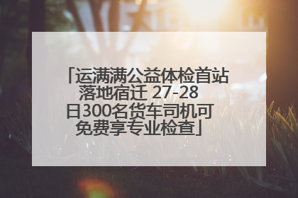 运满满公益体检首站落地宿迁 27-28日300名货车司机可免费享专业检查