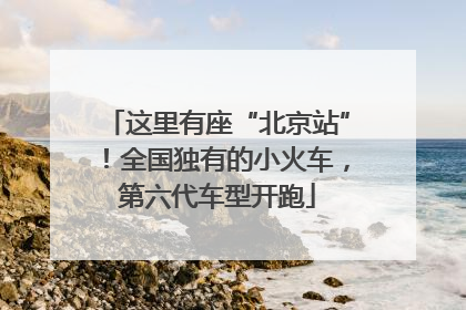 这里有座“北京站”！全国独有的小火车，第六代车型开跑