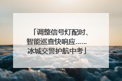 调整信号灯配时、智能巡查快响应……冰城交警护航中考