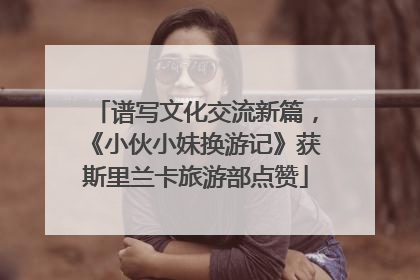 谱写文化交流新篇，《小伙小妹换游记》获斯里兰卡旅游部点赞