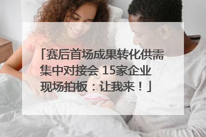 赛后首场成果转化供需集中对接会 15家企业现场拍板：让我来！