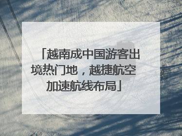 越南成中国游客出境热门地，越捷航空加速航线布局